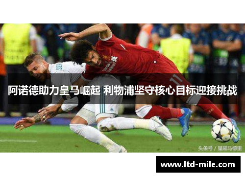 阿诺德助力皇马崛起 利物浦坚守核心目标迎接挑战