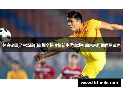 林良铭国足主场破门点燃全场激情新生代锋线扛旗未来可期再写荣光